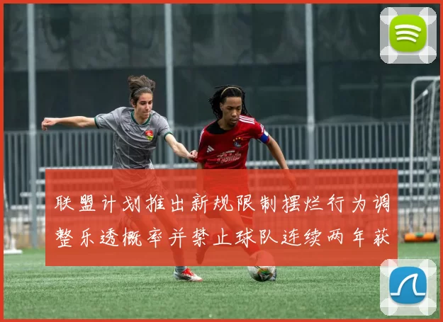 联盟计划推出新规限制摆烂行为调整乐透概率并禁止球队连续两年获得前四选秀权