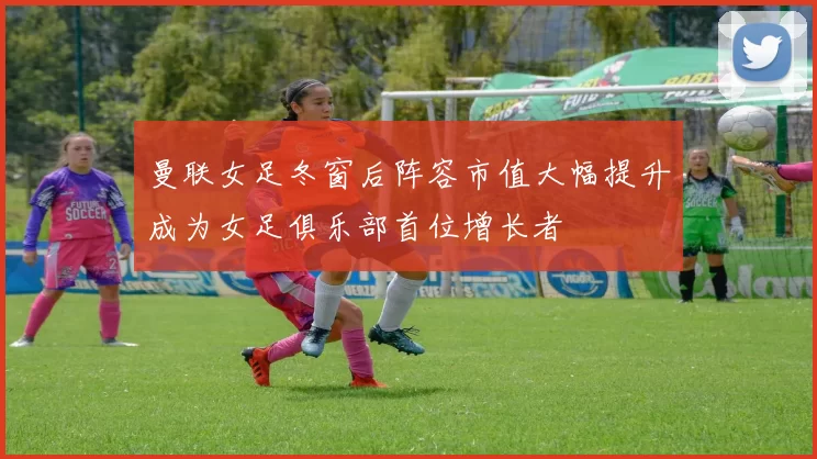 曼联女足冬窗后阵容市值大幅提升成为女足俱乐部首位增长者