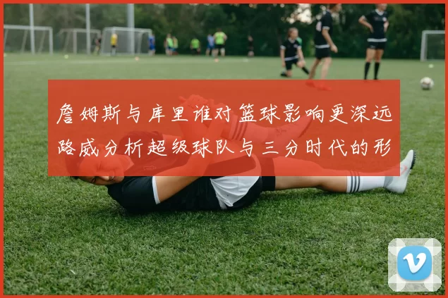 詹姆斯与库里谁对篮球影响更深远路威分析超级球队与三分时代的形成