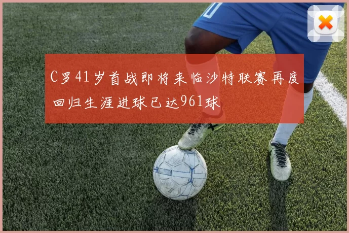 C罗41岁首战即将来临沙特联赛再度回归生涯进球已达961球