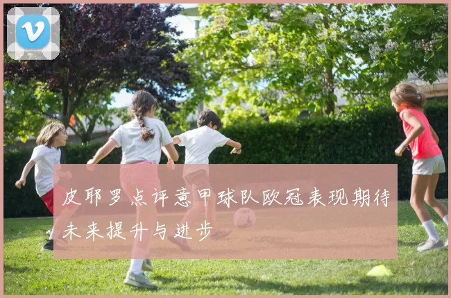 皮耶罗点评意甲球队欧冠表现期待未来提升与进步