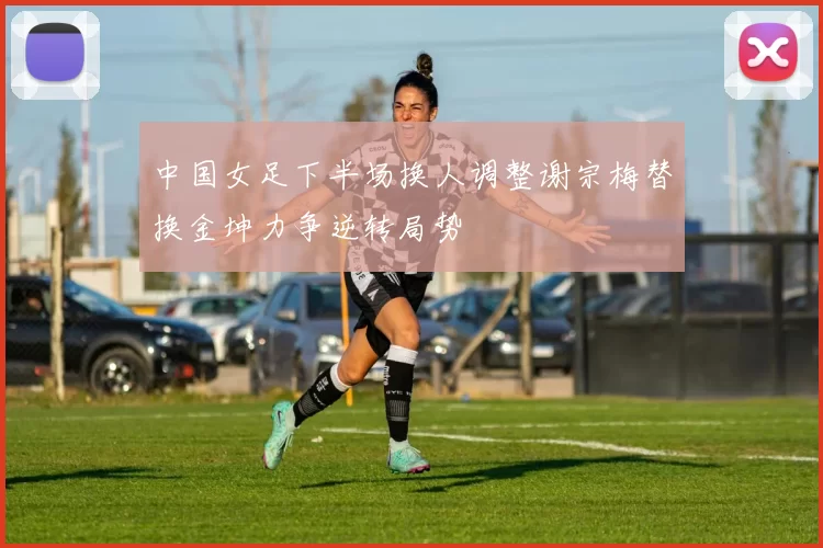 中国女足下半场换人调整谢宗梅替换金坤力争逆转局势