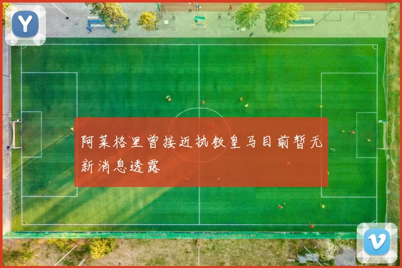阿莱格里曾接近执教皇马目前暂无新消息透露