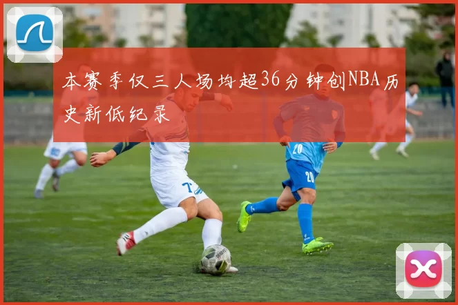本赛季仅三人场均超36分钟创NBA历史新低纪录
