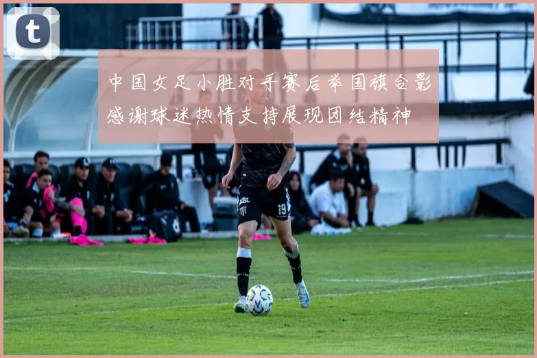 中国女足小胜对手赛后举国旗合影感谢球迷热情支持展现团结精神