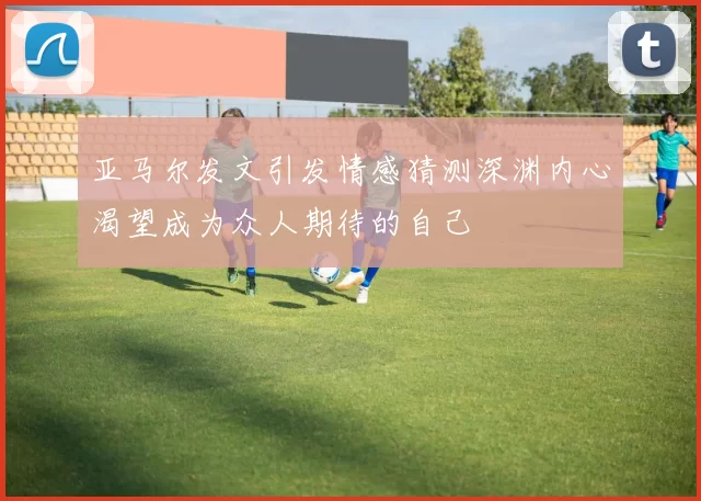 亚马尔发文引发情感猜测深渊内心渴望成为众人期待的自己