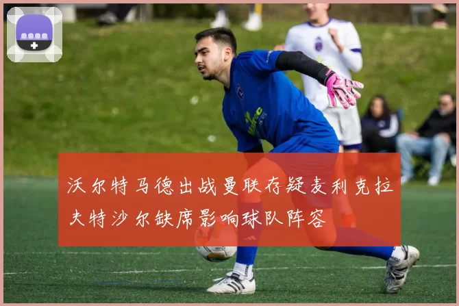 沃尔特马德出战曼联存疑麦利克拉夫特沙尔缺席影响球队阵容