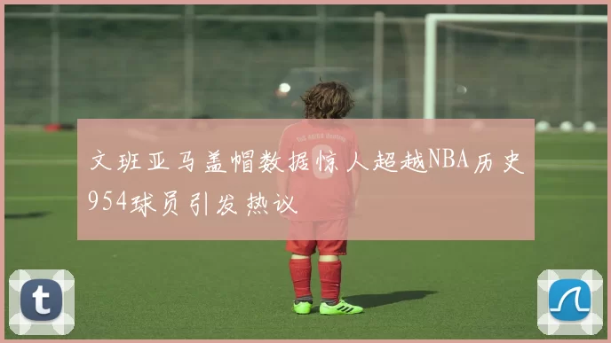 文班亚马盖帽数据惊人超越NBA历史954球员引发热议