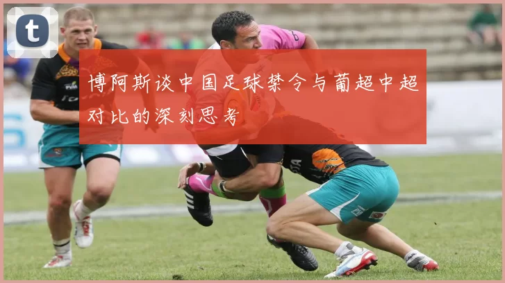 博阿斯谈中国足球禁令与葡超中超对比的深刻思考