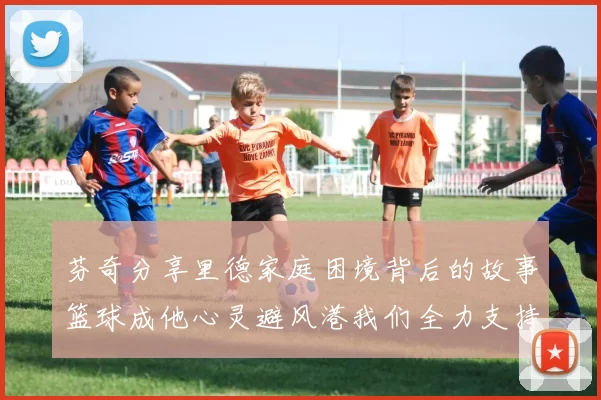 芬奇分享里德家庭困境背后的故事篮球成他心灵避风港我们全力支持与陪伴