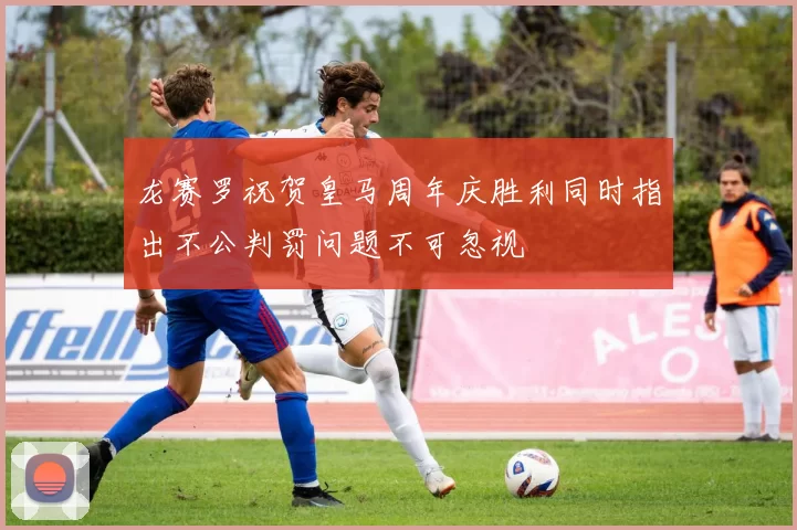 龙赛罗祝贺皇马周年庆胜利同时指出不公判罚问题不可忽视