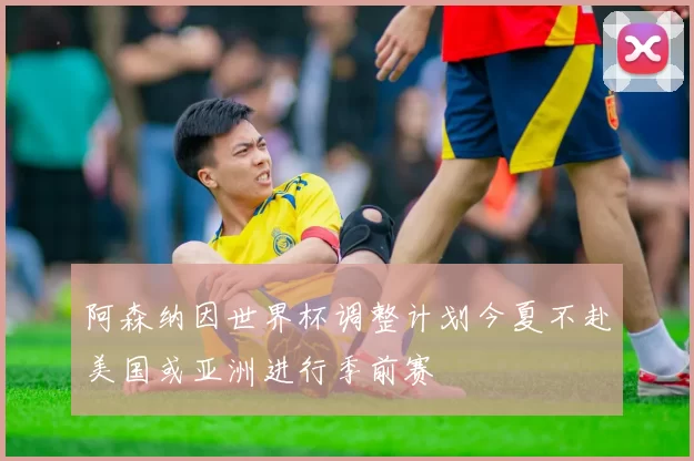 阿森纳因世界杯调整计划今夏不赴美国或亚洲进行季前赛