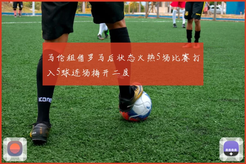 马伦租借罗马后状态火热5场比赛打入5球连场梅开二度