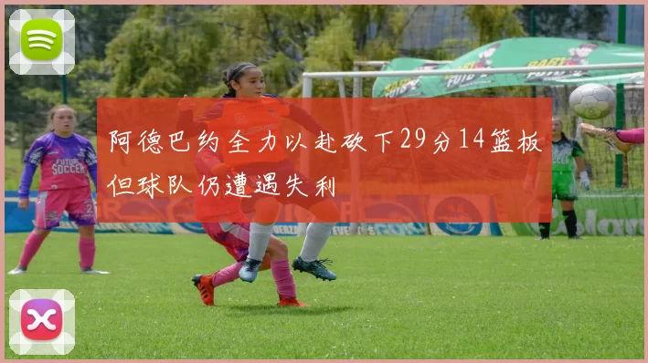 阿德巴约全力以赴砍下29分14篮板但球队仍遭遇失利