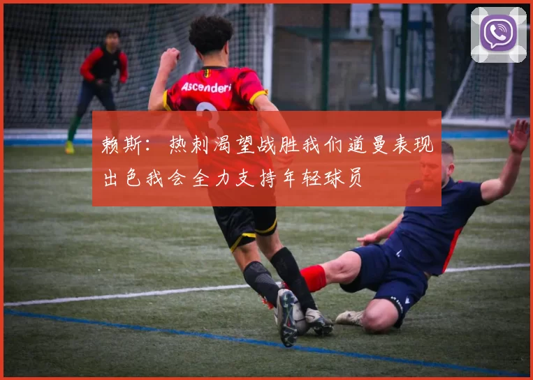 赖斯：热刺渴望战胜我们道曼表现出色我会全力支持年轻球员