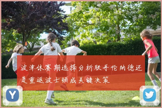 波津休赛期选择分析联手伦纳德还是重返波士顿成关键决策