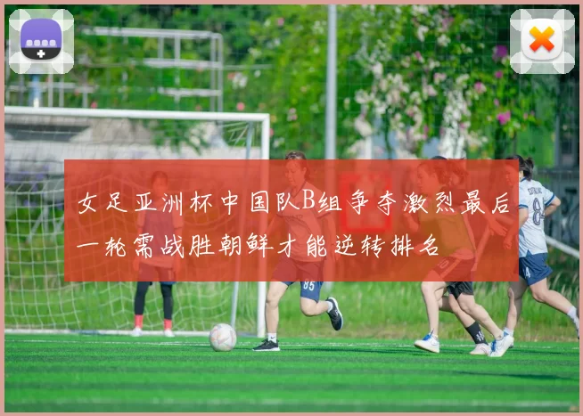 女足亚洲杯中国队B组争夺激烈最后一轮需战胜朝鲜才能逆转排名