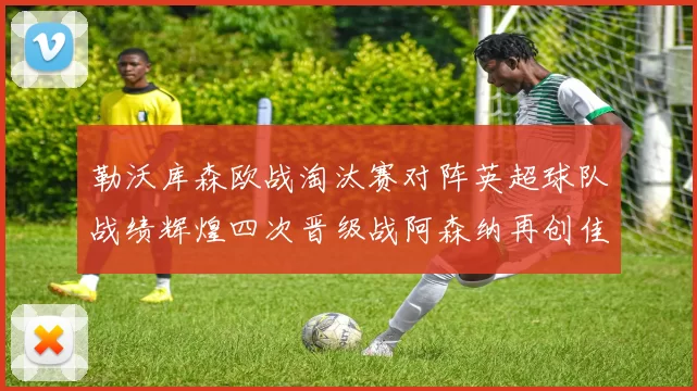 勒沃库森欧战淘汰赛对阵英超球队战绩辉煌四次晋级战阿森纳再创佳绩