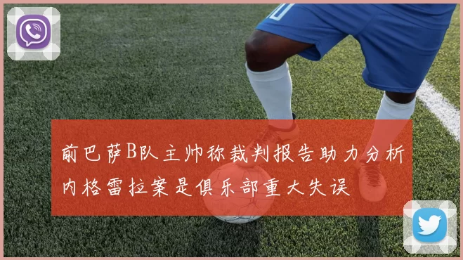 前巴萨B队主帅称裁判报告助力分析内格雷拉案是俱乐部重大失误