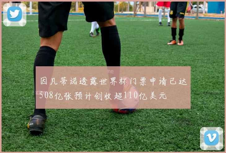 因凡蒂诺透露世界杯门票申请已达508亿张预计创收超110亿美元