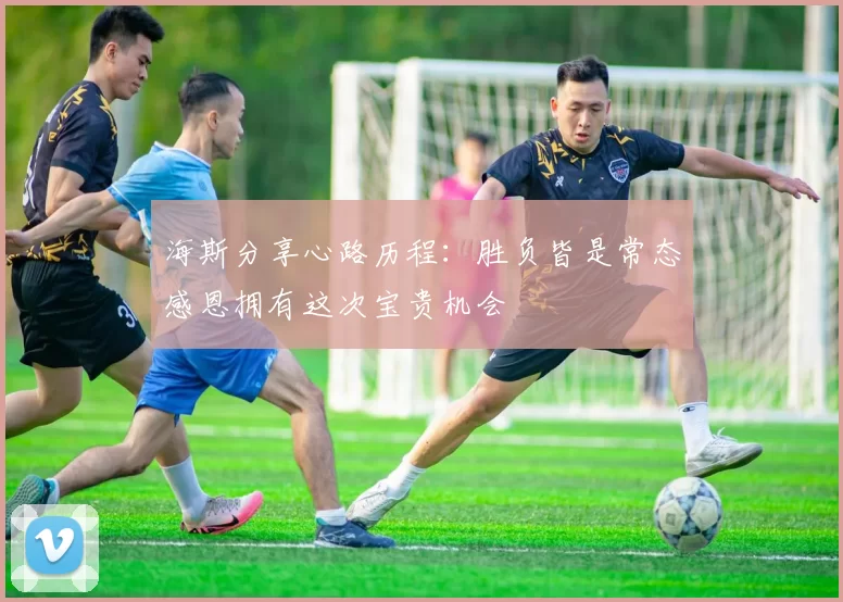 海斯分享心路历程：胜负皆是常态感恩拥有这次宝贵机会