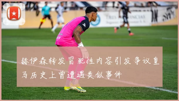 赫伊森转发冒犯性内容引发争议皇马历史上曾遭遇类似事件