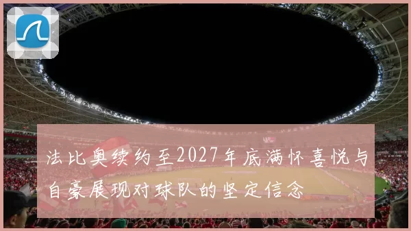 法比奥续约至2027年底满怀喜悦与自豪展现对球队的坚定信念