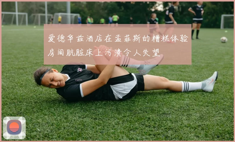 爱德华兹酒店在孟菲斯的糟糕体验房间肮脏床上污渍令人失望